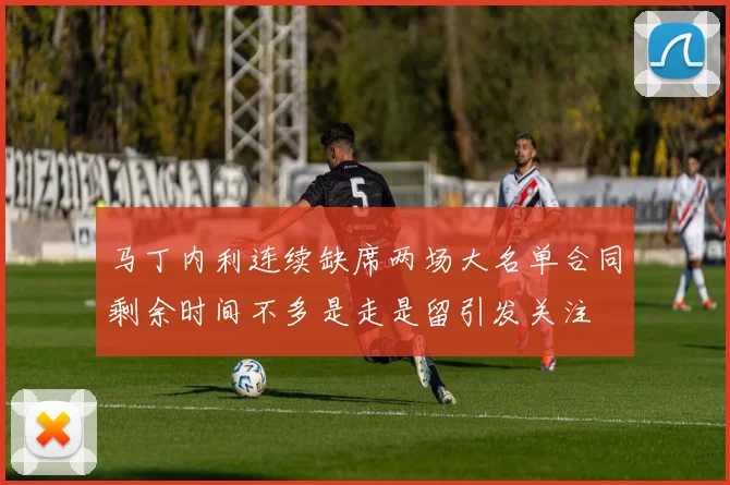 马丁内利连续缺席两场大名单合同剩余时间不多是走是留引发关注