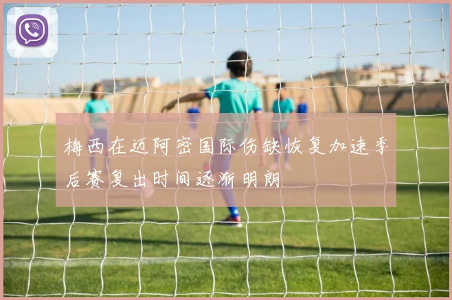 梅西在迈阿密国际伤缺恢复加速季后赛复出时间逐渐明朗