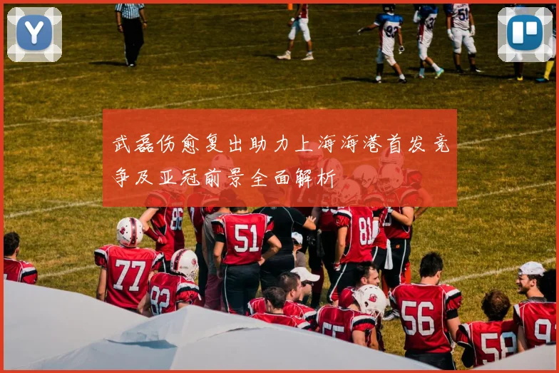 武磊伤愈复出助力上海海港首发竞争及亚冠前景全面解析